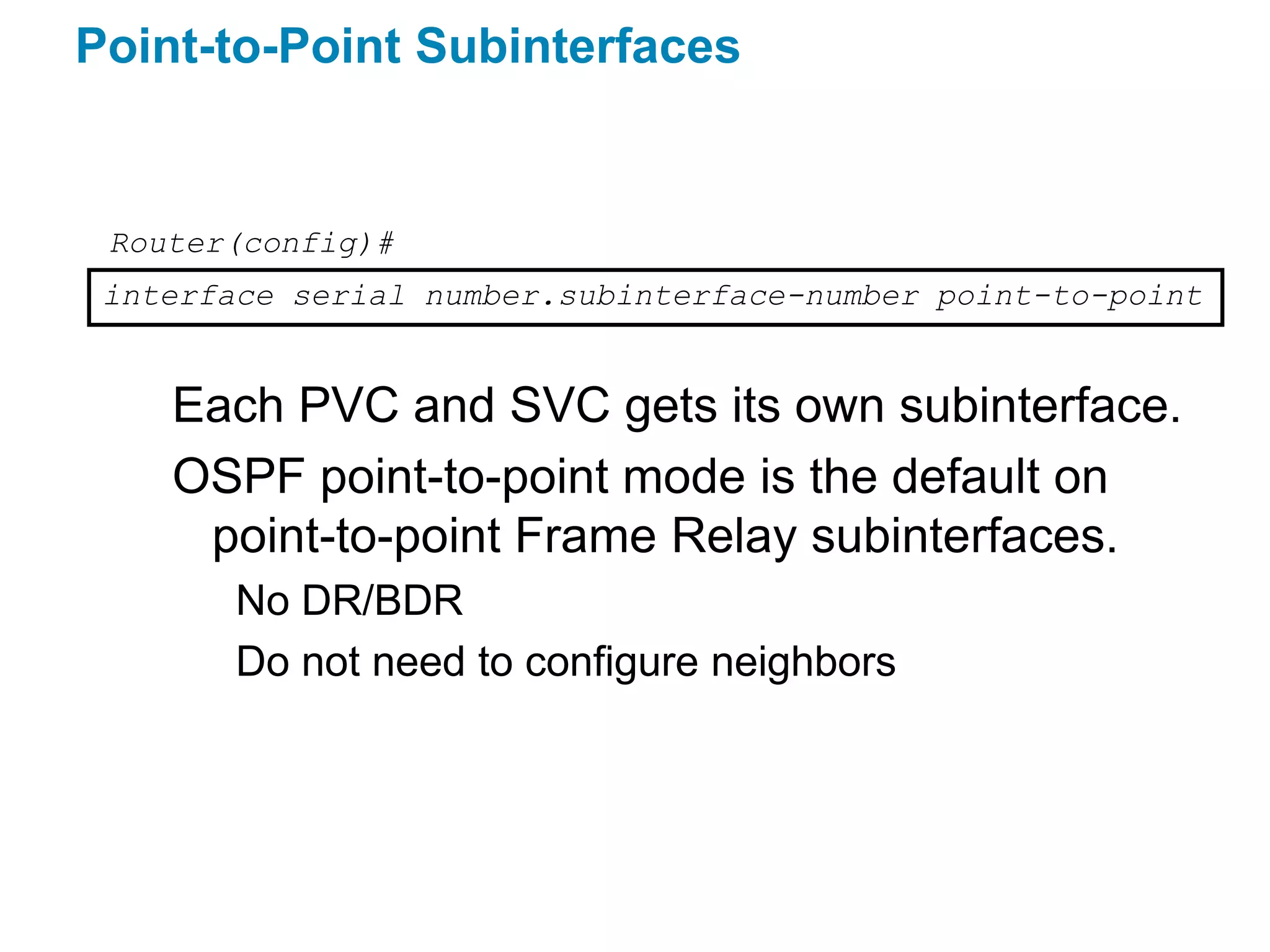 Point-to-Point Subinterfaces


 Router(config)#
 interface serial number.subinterface-number point-to-point


    Each PVC and SVC gets its own subinterface.
    OSPF point-to-point mode is the default on
     point-to-point Frame Relay subinterfaces.
        No DR/BDR
        Do not need to configure neighbors
 