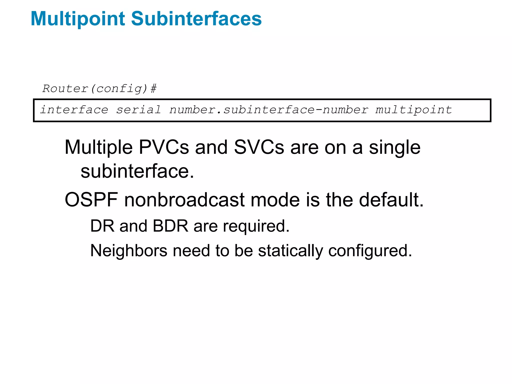 Multipoint Subinterfaces


 Router(config)#
interface serial number.subinterface-number multipoint


   Multiple PVCs and SVCs are on a single
    subinterface.
   OSPF nonbroadcast mode is the default.
       DR and BDR are required.
       Neighbors need to be statically configured.
 