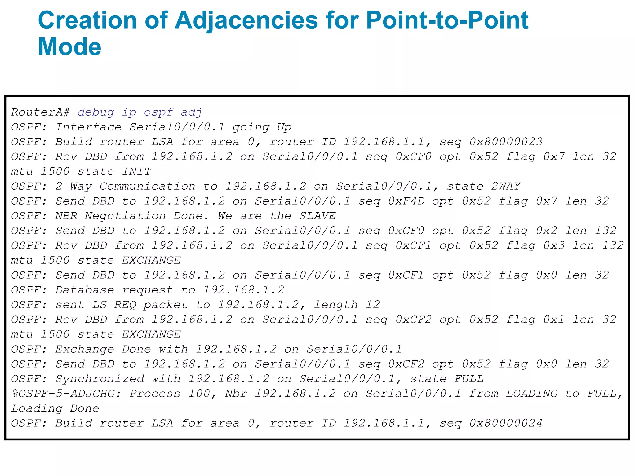 Creation of Adjacencies for Point-to-Point
   Mode

RouterA# debug ip ospf adj
OSPF: Interface Serial0/0/0.1 going Up
OSPF: Build router LSA for area 0, router ID 192.168.1.1, seq 0x80000023
OSPF: Rcv DBD from 192.168.1.2 on Serial0/0/0.1 seq 0xCF0 opt 0x52 flag 0x7 len 32
mtu 1500 state INIT
OSPF: 2 Way Communication to 192.168.1.2 on Serial0/0/0.1, state 2WAY
OSPF: Send DBD to 192.168.1.2 on Serial0/0/0.1 seq 0xF4D opt 0x52 flag 0x7 len 32
OSPF: NBR Negotiation Done. We are the SLAVE
OSPF: Send DBD to 192.168.1.2 on Serial0/0/0.1 seq 0xCF0 opt 0x52 flag 0x2 len 132
OSPF: Rcv DBD from 192.168.1.2 on Serial0/0/0.1 seq 0xCF1 opt 0x52 flag 0x3 len 132
mtu 1500 state EXCHANGE
OSPF: Send DBD to 192.168.1.2 on Serial0/0/0.1 seq 0xCF1 opt 0x52 flag 0x0 len 32
OSPF: Database request to 192.168.1.2
OSPF: sent LS REQ packet to 192.168.1.2, length 12
OSPF: Rcv DBD from 192.168.1.2 on Serial0/0/0.1 seq 0xCF2 opt 0x52 flag 0x1 len 32
mtu 1500 state EXCHANGE
OSPF: Exchange Done with 192.168.1.2 on Serial0/0/0.1
OSPF: Send DBD to 192.168.1.2 on Serial0/0/0.1 seq 0xCF2 opt 0x52 flag 0x0 len 32
OSPF: Synchronized with 192.168.1.2 on Serial0/0/0.1, state FULL
%OSPF-5-ADJCHG: Process 100, Nbr 192.168.1.2 on Serial0/0/0.1 from LOADING to FULL,
Loading Done
OSPF: Build router LSA for area 0, router ID 192.168.1.1, seq 0x80000024
 