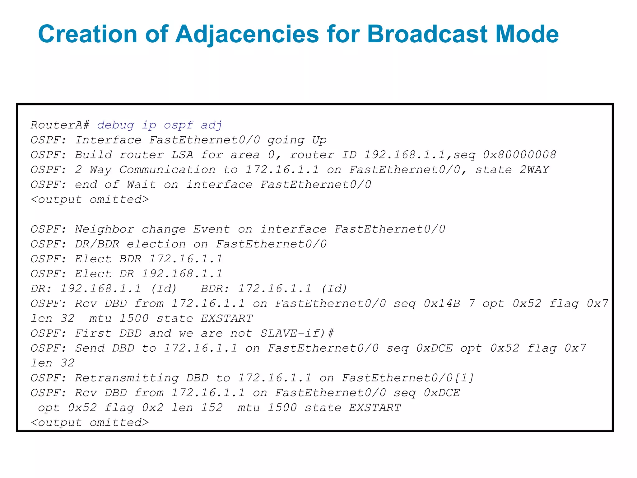 Creation of Adjacencies for Broadcast Mode


RouterA# debug ip ospf adj
OSPF: Interface FastEthernet0/0 going Up
OSPF: Build router LSA for area 0, router ID 192.168.1.1,seq 0x80000008
OSPF: 2 Way Communication to 172.16.1.1 on FastEthernet0/0, state 2WAY
OSPF: end of Wait on interface FastEthernet0/0
<output omitted>

OSPF: Neighbor change Event on interface FastEthernet0/0
OSPF: DR/BDR election on FastEthernet0/0
OSPF: Elect BDR 172.16.1.1
OSPF: Elect DR 192.168.1.1
DR: 192.168.1.1 (Id)   BDR: 172.16.1.1 (Id)
OSPF: Rcv DBD from 172.16.1.1 on FastEthernet0/0 seq 0x14B 7 opt 0x52 flag 0x7
len 32 mtu 1500 state EXSTART
OSPF: First DBD and we are not SLAVE-if)#
OSPF: Send DBD to 172.16.1.1 on FastEthernet0/0 seq 0xDCE opt 0x52 flag 0x7
len 32
OSPF: Retransmitting DBD to 172.16.1.1 on FastEthernet0/0[1]
OSPF: Rcv DBD from 172.16.1.1 on FastEthernet0/0 seq 0xDCE
 opt 0x52 flag 0x2 len 152 mtu 1500 state EXSTART
<output omitted>
 