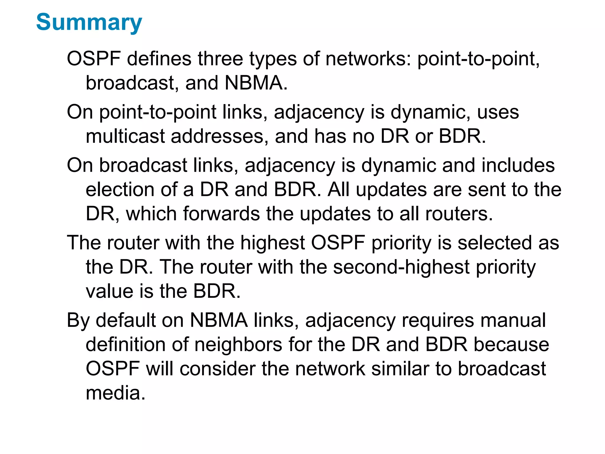 Summary
  OSPF defines three types of networks: point-to-point,
    broadcast, and NBMA.
  On point-to-point links, adjacency is dynamic, uses
    multicast addresses, and has no DR or BDR.
  On broadcast links, adjacency is dynamic and includes
    election of a DR and BDR. All updates are sent to the
    DR, which forwards the updates to all routers.
  The router with the highest OSPF priority is selected as
    the DR. The router with the second-highest priority
    value is the BDR.
  By default on NBMA links, adjacency requires manual
    definition of neighbors for the DR and BDR because
    OSPF will consider the network similar to broadcast
    media.
 