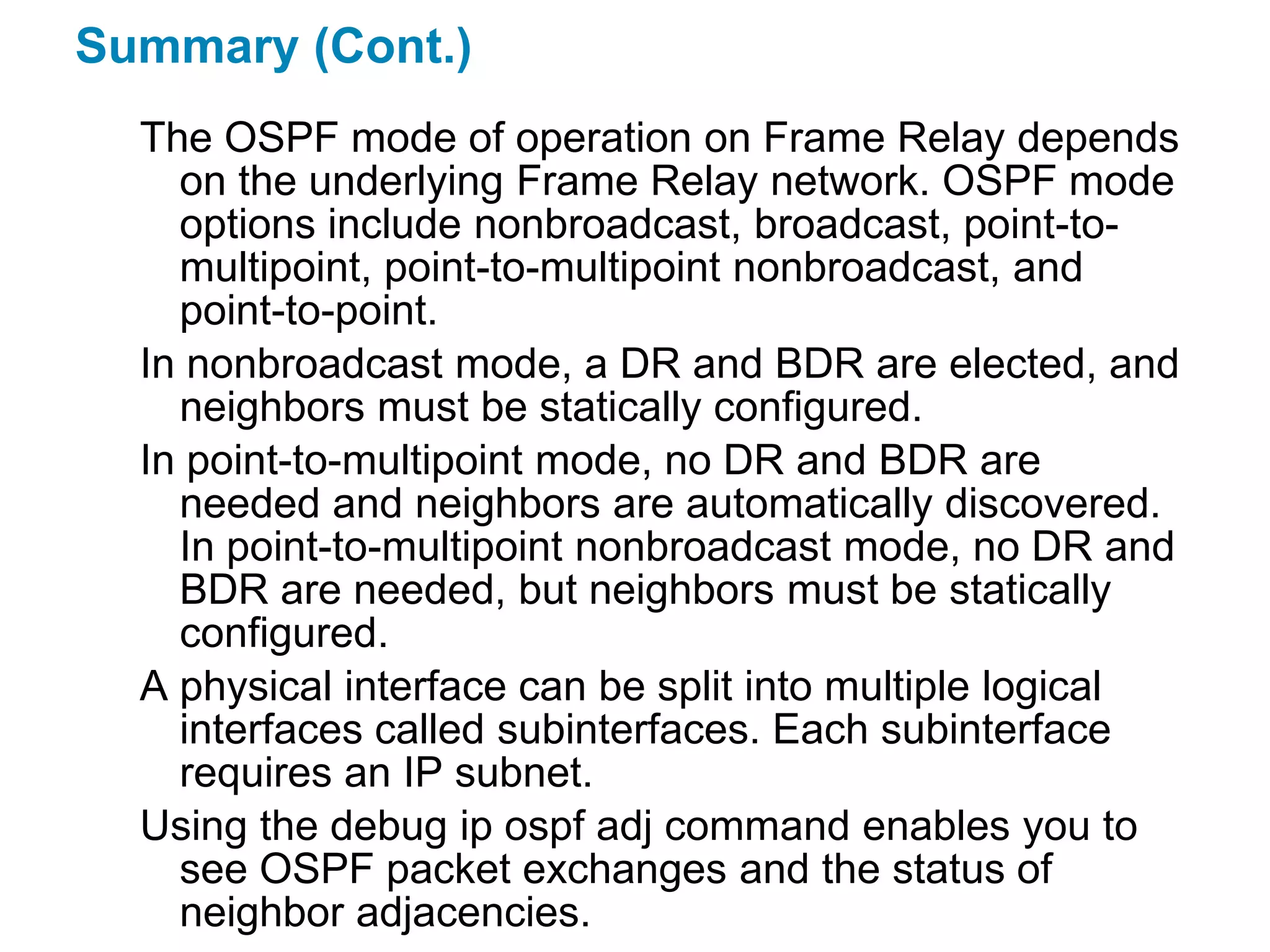 Summary (Cont.)
  The OSPF mode of operation on Frame Relay depends
    on the underlying Frame Relay network. OSPF mode
    options include nonbroadcast, broadcast, point-to-
    multipoint, point-to-multipoint nonbroadcast, and
    point-to-point.
  In nonbroadcast mode, a DR and BDR are elected, and
    neighbors must be statically configured.
  In point-to-multipoint mode, no DR and BDR are
    needed and neighbors are automatically discovered.
    In point-to-multipoint nonbroadcast mode, no DR and
    BDR are needed, but neighbors must be statically
    configured.
  A physical interface can be split into multiple logical
    interfaces called subinterfaces. Each subinterface
    requires an IP subnet.
  Using the debug ip ospf adj command enables you to
    see OSPF packet exchanges and the status of
    neighbor adjacencies.
 