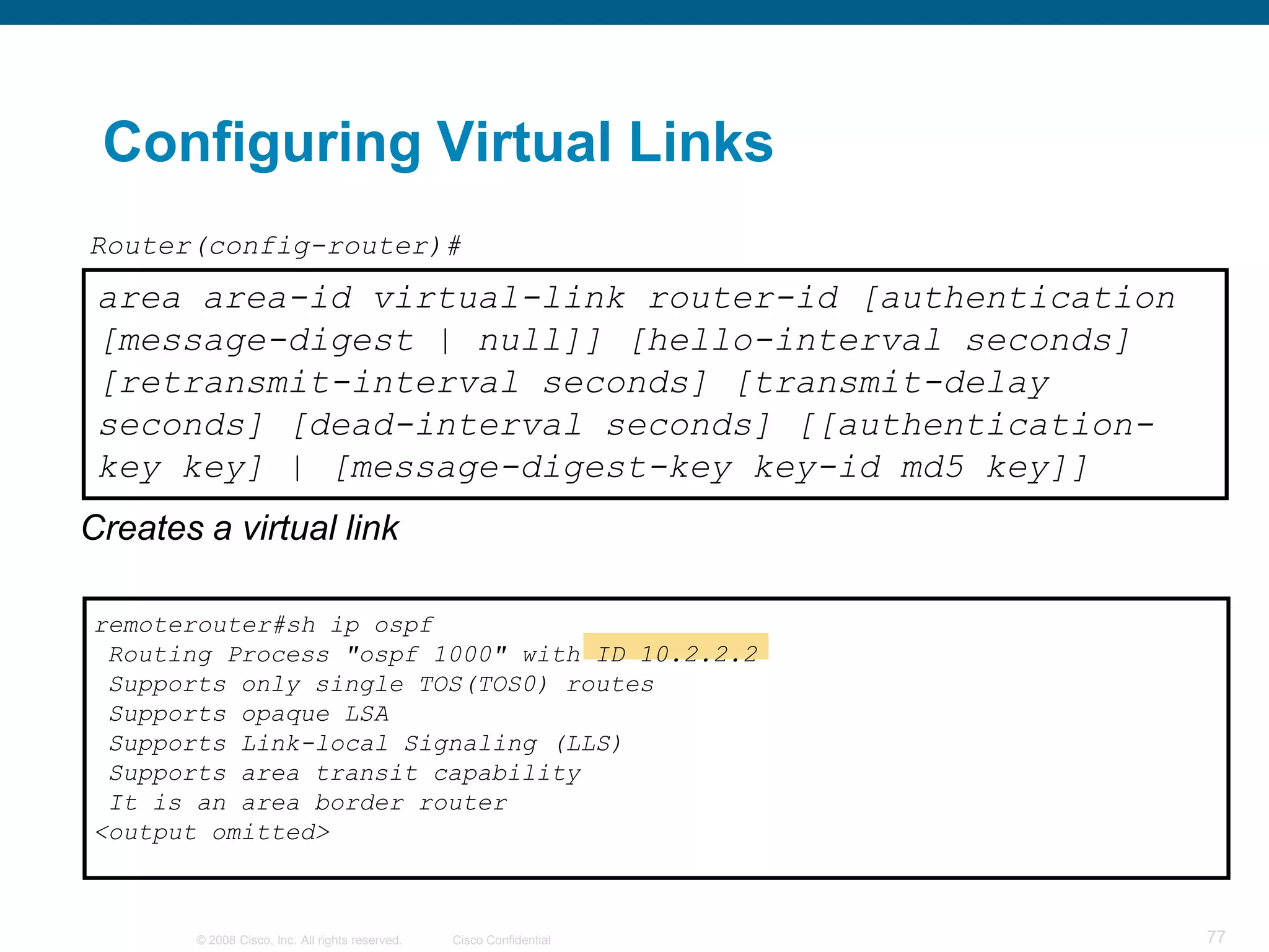 Configuring Virtual Links
Router(config-router)#
 area area-id virtual-link router-id [authentication
 [message-digest | null]] [hello-interval seconds]
 [retransmit-interval seconds] [transmit-delay
 seconds] [dead-interval seconds] [[authentication-
 key key] | [message-digest-key key-id md5 key]]
Creates a virtual link

remoterouter#sh ip ospf
 Routing Process "ospf 1000" with ID 10.2.2.2
 Supports only single TOS(TOS0) routes
 Supports opaque LSA
 Supports Link-local Signaling (LLS)
 Supports area transit capability
 It is an area border router
<output omitted>



        © 2008 Cisco, Inc. All rights reserved.   Cisco Confidential   77
 