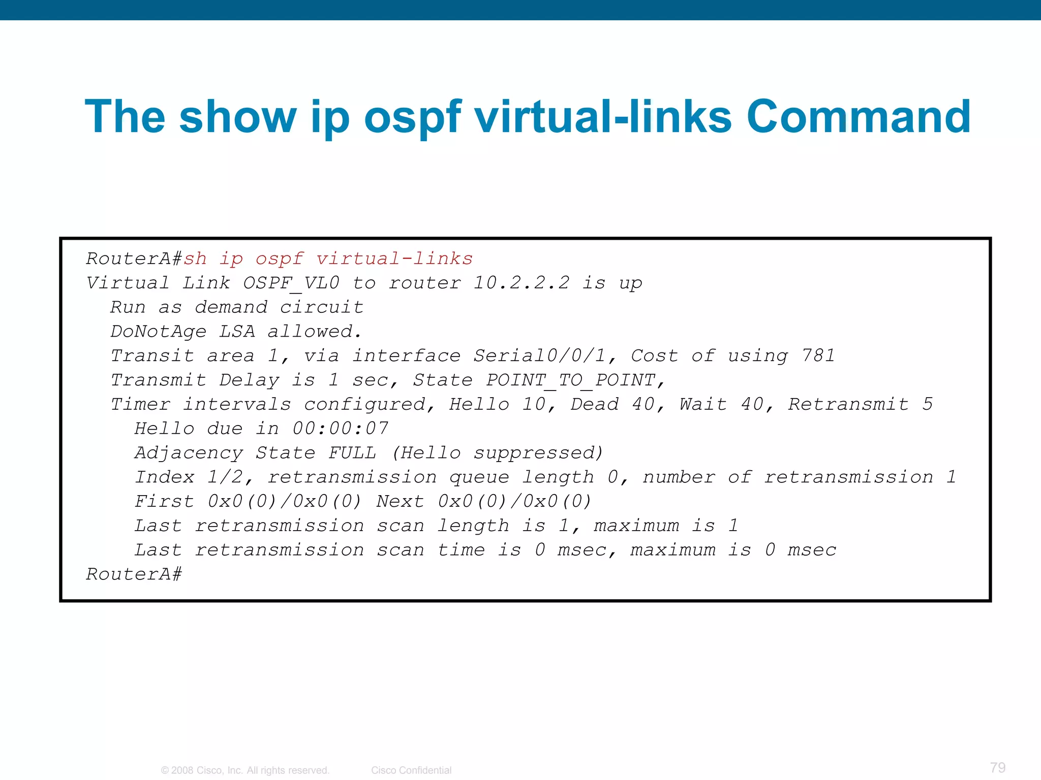 The show ip ospf virtual-links Command

RouterA#sh ip ospf virtual-links
Virtual Link OSPF_VL0 to router 10.2.2.2 is up
  Run as demand circuit
  DoNotAge LSA allowed.
  Transit area 1, via interface Serial0/0/1, Cost of using 781
  Transmit Delay is 1 sec, State POINT_TO_POINT,
  Timer intervals configured, Hello 10, Dead 40, Wait 40, Retransmit 5
    Hello due in 00:00:07
    Adjacency State FULL (Hello suppressed)
    Index 1/2, retransmission queue length 0, number of retransmission 1
    First 0x0(0)/0x0(0) Next 0x0(0)/0x0(0)
    Last retransmission scan length is 1, maximum is 1
    Last retransmission scan time is 0 msec, maximum is 0 msec
RouterA#




      © 2008 Cisco, Inc. All rights reserved.   Cisco Confidential         79
 