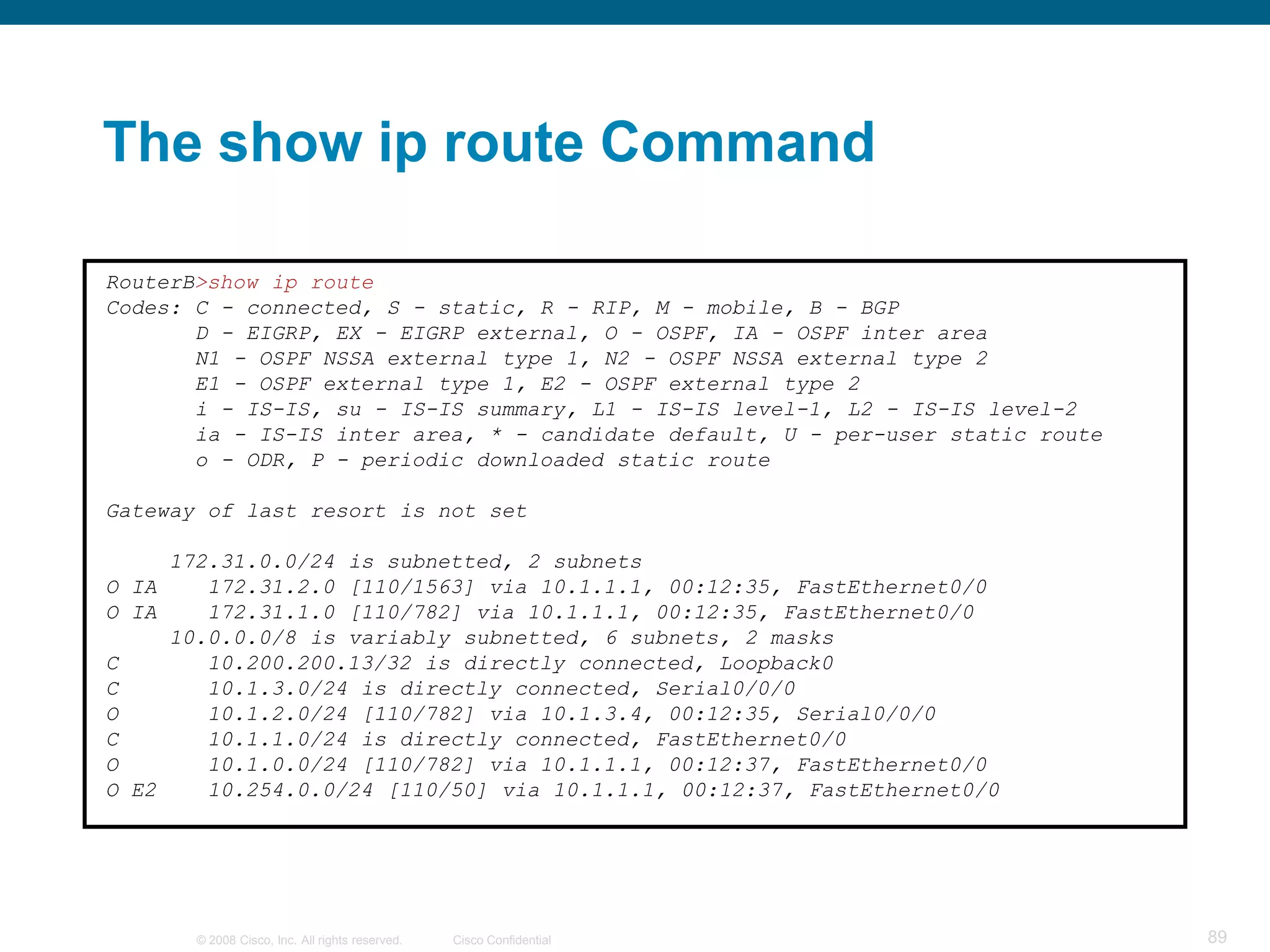 The show ip route Command

RouterB>show ip route
Codes: C - connected, S - static, R - RIP, M - mobile, B - BGP
       D - EIGRP, EX - EIGRP external, O - OSPF, IA - OSPF inter area
       N1 - OSPF NSSA external type 1, N2 - OSPF NSSA external type 2
       E1 - OSPF external type 1, E2 - OSPF external type 2
       i - IS-IS, su - IS-IS summary, L1 - IS-IS level-1, L2 - IS-IS level-2
       ia - IS-IS inter area, * - candidate default, U - per-user static route
       o - ODR, P - periodic downloaded static route

Gateway of last resort is not set

     172.31.0.0/24 is subnetted, 2 subnets
O IA    172.31.2.0 [110/1563] via 10.1.1.1, 00:12:35, FastEthernet0/0
O IA    172.31.1.0 [110/782] via 10.1.1.1, 00:12:35, FastEthernet0/0
     10.0.0.0/8 is variably subnetted, 6 subnets, 2 masks
C       10.200.200.13/32 is directly connected, Loopback0
C       10.1.3.0/24 is directly connected, Serial0/0/0
O       10.1.2.0/24 [110/782] via 10.1.3.4, 00:12:35, Serial0/0/0
C       10.1.1.0/24 is directly connected, FastEthernet0/0
O       10.1.0.0/24 [110/782] via 10.1.1.1, 00:12:37, FastEthernet0/0
O E2    10.254.0.0/24 [110/50] via 10.1.1.1, 00:12:37, FastEthernet0/0




       © 2008 Cisco, Inc. All rights reserved.   Cisco Confidential              89
 