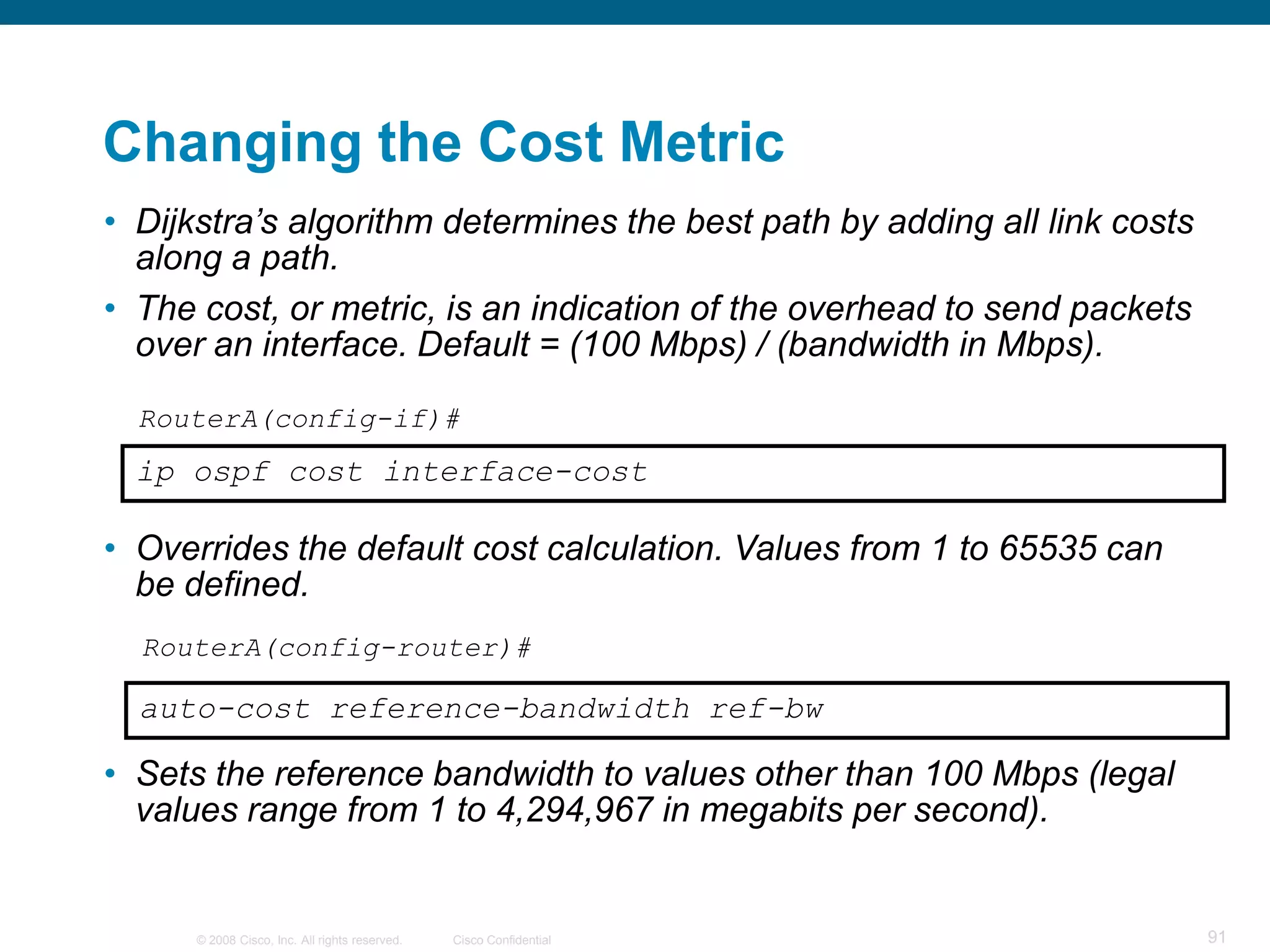 Changing the Cost Metric
• Dijkstra’s algorithm determines the best path by adding all link costs
  along a path.
• The cost, or metric, is an indication of the overhead to send packets
  over an interface. Default = (100 Mbps) / (bandwidth in Mbps).

  RouterA(config-if)#
  ip ospf cost interface-cost

• Overrides the default cost calculation. Values from 1 to 65535 can
  be defined.
  RouterA(config-router)#

  auto-cost reference-bandwidth ref-bw

• Sets the reference bandwidth to values other than 100 Mbps (legal
  values range from 1 to 4,294,967 in megabits per second).


      © 2008 Cisco, Inc. All rights reserved.   Cisco Confidential         91
 