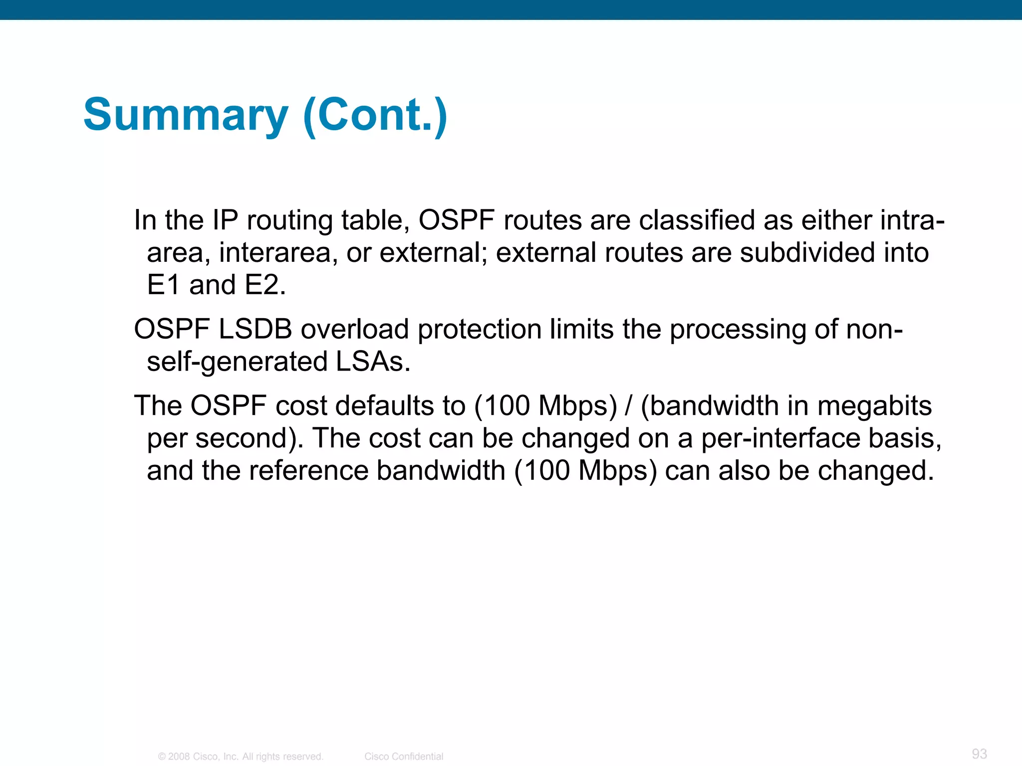 Summary (Cont.)

  In the IP routing table, OSPF routes are classified as either intra-
   area, interarea, or external; external routes are subdivided into
   E1 and E2.
  OSPF LSDB overload protection limits the processing of non-
   self-generated LSAs.
  The OSPF cost defaults to (100 Mbps) / (bandwidth in megabits
   per second). The cost can be changed on a per-interface basis,
   and the reference bandwidth (100 Mbps) can also be changed.




    © 2008 Cisco, Inc. All rights reserved.   Cisco Confidential         93
 