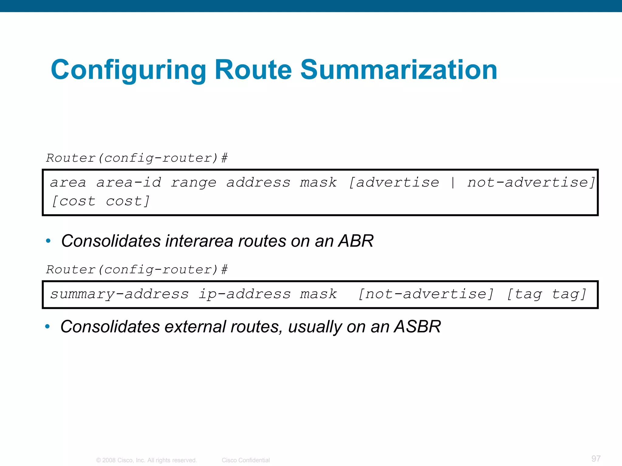 Configuring Route Summarization

Router(config-router)#
area area-id range address mask [advertise | not-advertise]
[cost cost]

• Consolidates interarea routes on an ABR
Router(config-router)#
summary-address ip-address mask                                      [not-advertise] [tag tag]

• Consolidates external routes, usually on an ASBR




      © 2008 Cisco, Inc. All rights reserved.   Cisco Confidential                               97
 