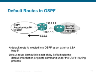 Default Routes in OSPF




A default route is injected into OSPF as an external LSA
  type 5.
Default route distribution is not on by default; use the
 default-information originate command under the OSPF routing
 process.


     © 2008 Cisco, Inc. All rights reserved.   Cisco Confidential   100
 