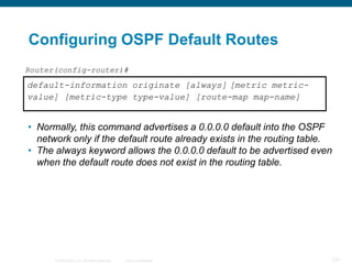 Configuring OSPF Default Routes
Router(config-router)#
default-information originate [always] [metric metric-
value] [metric-type type-value] [route-map map-name]


• Normally, this command advertises a 0.0.0.0 default into the OSPF
  network only if the default route already exists in the routing table.
• The always keyword allows the 0.0.0.0 default to be advertised even
  when the default route does not exist in the routing table.




      © 2008 Cisco, Inc. All rights reserved.   Cisco Confidential     101
 