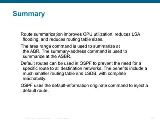 Summary

 Route summarization improves CPU utilization, reduces LSA
  flooding, and reduces routing table sizes.
 The area range command is used to summarize at
  the ABR. The summary-address command is used to
  summarize at the ASBR.
 Default routes can be used in OSPF to prevent the need for a
  specific route to all destination networks. The benefits include a
  much smaller routing table and LSDB, with complete
  reachability.
 OSPF uses the default-information originate command to inject a
  default route.




   © 2008 Cisco, Inc. All rights reserved.   Cisco Confidential        103
 
