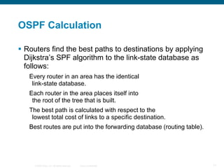 OSPF Calculation

 Routers find the best paths to destinations by applying
  Dijkstra’s SPF algorithm to the link-state database as
  follows:
   Every router in an area has the identical
    link-state database.
   Each router in the area places itself into
    the root of the tree that is built.
   The best path is calculated with respect to the
    lowest total cost of links to a specific destination.
   Best routes are put into the forwarding database (routing table).




     © 2008 Cisco, Inc. All rights reserved.   Cisco Confidential      11
 