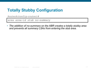 Totally Stubby Configuration
RouterA(config-router)#
area area-id stub no-summary

• The addition of no-summary on the ABR creates a totally stubby area
  and prevents all summary LSAs from entering the stub area.




      © 2008 Cisco, Inc. All rights reserved.   Cisco Confidential   111
 