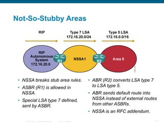 Not-So-Stubby Areas




 • NSSA breaks stub area rules.                                    • ABR (R2) converts LSA type 7
 • ASBR (R1) is allowed in                                           to LSA type 5.
   NSSA.                                                           • ABR sends default route into
 • Special LSA type 7 defined,                                       NSSA instead of external routes
   sent by ASBR.                                                     from other ASBRs.
                                                                   • NSSA is an RFC addendum.

    © 2008 Cisco, Inc. All rights reserved.   Cisco Confidential                                    117
 