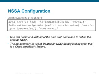 NSSA Configuration
RouterA(config-router)#
area area-id nssa [no-redistribution] [default-
information-originate [metric metric-value] [metric-
type type-value]] [no-summary]


• Use this command instead of the area stub command to define the
  area as NSSA.
• The no-summary keyword creates an NSSA totally stubby area; this
  is a Cisco proprietary feature.




      © 2008 Cisco, Inc. All rights reserved.   Cisco Confidential   118
 