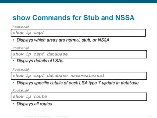 show Commands for Stub and NSSA
RouterA#
show ip ospf
• Displays which areas are normal, stub, or NSSA
RouterA#
show ip ospf database
• Displays details of LSAs
RouterA#
show ip ospf database nssa-external
• Displays specific details of each LSA type 7 update in database
RouterA#
show ip route
• Displays all routes

      © 2008 Cisco, Inc. All rights reserved.   Cisco Confidential   121
 