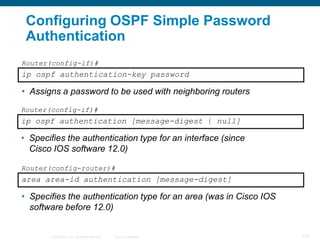 Configuring OSPF Simple Password
 Authentication
Router(config-if)#
ip ospf authentication-key password

• Assigns a password to be used with neighboring routers
Router(config-if)#
ip ospf authentication [message-digest | null]

• Specifies the authentication type for an interface (since
  Cisco IOS software 12.0)

Router(config-router)#
area area-id authentication [message-digest]

• Specifies the authentication type for an area (was in Cisco IOS
  software before 12.0)


       © 2008 Cisco, Inc. All rights reserved.   Cisco Confidential   125
 
