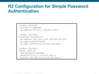 R2 Configuration for Simple Password
Authentication


           <output omitted>
           interface Loopback0
            ip address 10.2.2.2 255.255.255.0

           <output omitted>
           interface Serial0/0/1
            ip address 192.168.1.102 255.255.255.224
            ip ospf authentication
            ip ospf authentication-key plainpas

           <output omitted>
           router ospf 10
            log-adjacency-changes
            network 10.2.2.2 0.0.0.0 area 0
            network 192.168.1.0 0.0.0.255 area 0




   © 2008 Cisco, Inc. All rights reserved.   Cisco Confidential   127
 