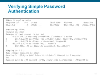 Verifying Simple Password
  Authentication
R1#sh ip ospf neighbor
Neighbor ID     Pri   State                                            Dead Time   Address         Interface
10.2.2.2          0   FULL/                               -            00:00:32    192.168.1.102   Serial0/0/1

R1#show ip route
<output omitted>
Gateway of last resort is not set
     10.0.0.0/8 is variably subnetted, 2 subnets, 2 masks
O       10.2.2.2/32 [110/782] via 192.168.1.102, 00:01:17, Serial0/0/1
C       10.1.1.0/24 is directly connected, Loopback0
     192.168.1.0/27 is subnetted, 1 subnets
C       192.168.1.96 is directly connected, Serial0/0/1

R1#ping 10.2.2.2
Type escape sequence to abort.
Sending 5, 100-byte ICMP Echos to 10.2.2.2, timeout is 2 seconds:
!!!!!
Success rate is 100 percent (5/5), round-trip min/avg/max = 28/29/32 ms




        © 2008 Cisco, Inc. All rights reserved.   Cisco Confidential                                         128
 