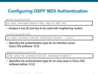 Configuring OSPF MD5 Authentication
Router(config-if)#
ip ospf message-digest-key key-id md5 key

• Assigns a key ID and key to be used with neighboring routers

Router(config-if)#
ip ospf authentication [message-digest | null]

• Specifies the authentication type for an interface (since
  Cisco IOS software 12.0)

Router(config-router)#
area area-id authentication [message-digest]

• Specifies the authentication type for an area (was in Cisco IOS
  software before 12.0)

       © 2008 Cisco, Inc. All rights reserved.   Cisco Confidential   129
 