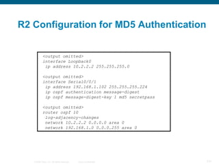 R2 Configuration for MD5 Authentication


            <output omitted>
            interface Loopback0
             ip address 10.2.2.2 255.255.255.0

            <output omitted>
            interface Serial0/0/1
             ip address 192.168.1.102 255.255.255.224
             ip ospf authentication message-digest
             ip ospf message-digest-key 1 md5 secretpass

            <output omitted>
            router ospf 10
             log-adjacency-changes
             network 10.2.2.2 0.0.0.0 area 0
             network 192.168.1.0 0.0.0.255 area 0




   © 2008 Cisco, Inc. All rights reserved.   Cisco Confidential   131
 