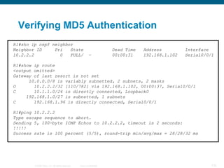 Verifying MD5 Authentication
R1#sho ip ospf neighbor
Neighbor ID     Pri   State                                            Dead Time   Address         Interface
10.2.2.2          0   FULL/                               -            00:00:31    192.168.1.102   Serial0/0/1

R1#show ip route
<output omitted>
Gateway of last resort is not set
      10.0.0.0/8 is variably subnetted, 2 subnets, 2 masks
O       10.2.2.2/32 [110/782] via 192.168.1.102, 00:00:37, Serial0/0/1
C       10.1.1.0/24 is directly connected, Loopback0
     192.168.1.0/27 is subnetted, 1 subnets
C       192.168.1.96 is directly connected, Serial0/0/1

R1#ping 10.2.2.2
Type escape sequence to abort.
Sending 5, 100-byte ICMP Echos to 10.2.2.2, timeout is 2 seconds:
!!!!!
Success rate is 100 percent (5/5), round-trip min/avg/max = 28/28/32 ms




        © 2008 Cisco, Inc. All rights reserved.   Cisco Confidential                                         132
 