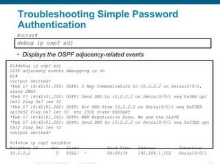 Troubleshooting Simple Password
   Authentication
  Router#
  debug ip ospf adj

  • Displays the OSPF adjacency-related events
R1#debug ip ospf adj
OSPF adjacency events debugging is on
R1#
<output omitted>
*Feb 17 18:42:01.250: OSPF: 2 Way Communication to 10.2.2.2 on Serial0/0/1,
state 2WAY
*Feb 17 18:42:01.250: OSPF: Send DBD to 10.2.2.2 on Serial0/0/1 seq 0x9B6 opt
0x52 flag 0x7 len 32
*Feb 17 18:42:01.262: OSPF: Rcv DBD from 10.2.2.2 on Serial0/0/1 seq 0x23ED
opt0x52 flag 0x7 len 32 mtu 1500 state EXSTART
*Feb 17 18:42:01.262: OSPF: NBR Negotiation Done. We are the SLAVE
*Feb 17 18:42:01.262: OSPF: Send DBD to 10.2.2.2 on Serial0/0/1 seq 0x23ED opt
0x52 flag 0x2 len 72
<output omitted>

R1#show ip ospf neighbor
Neighbor ID     Pri   State                                             Dead Time   Address         Interface
10.2.2.2          0   FULL/                             -               00:00:34    192.168.1.102   Serial0/0/1

         © 2008 Cisco, Inc. All rights reserved.   Cisco Confidential                                             133
 