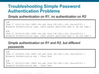 Troubleshooting Simple Password
 Authentication Problems
 Simple authentication on R1, no authentication on R2
R1#
*Feb 17 18:51:31.242: OSPF: Rcv pkt from 192.168.1.102, Serial0/0/1 :
Mismatch Authentication type. Input packet specified type 0, we use type 1

R2#
*Feb 17 18:50:43.046: OSPF: Rcv pkt from 192.168.1.101, Serial0/0/1 :
Mismatch Authentication type. Input packet specified type 1, we use type 0


 Simple authentication on R1 and R2, but different
 passwords
R1#
*Feb 17 18:54:01.238: OSPF: Rcv pkt from 192.168.1.102, Serial0/0/1 :
Mismatch Authentication Key - Clear Text

R2#
*Feb 17 18:53:13.050: OSPF: Rcv pkt from 192.168.1.101, Serial0/0/1 :
Mismatch Authentication Key - Clear Text


        © 2008 Cisco, Inc. All rights reserved.   Cisco Confidential         134
 