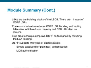 Module Summary (Cont.)

  LSAs are the building blocks of the LSDB. There are 11 types of
   OSPF LSAs.
  Route summarization reduces OSPF LSA flooding and routing
   table size, which reduces memory and CPU utilization on
   routers.
  Stub area techniques improve OSPF performance by reducing
   the LSA flooding.
  OSPF supports two types of authentication:
         Simple password (or plain text) authentication
         MD5 authentication




   © 2008 Cisco, Inc. All rights reserved.   Cisco Confidential     141
 