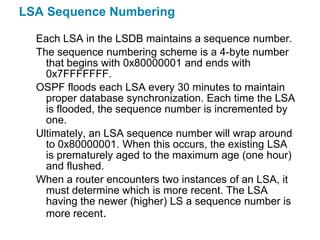LSA Sequence Numbering

  Each LSA in the LSDB maintains a sequence number.
  The sequence numbering scheme is a 4-byte number
    that begins with 0x80000001 and ends with
    0x7FFFFFFF.
  OSPF floods each LSA every 30 minutes to maintain
    proper database synchronization. Each time the LSA
    is flooded, the sequence number is incremented by
    one.
  Ultimately, an LSA sequence number will wrap around
    to 0x80000001. When this occurs, the existing LSA
    is prematurely aged to the maximum age (one hour)
    and flushed.
  When a router encounters two instances of an LSA, it
    must determine which is more recent. The LSA
    having the newer (higher) LS a sequence number is
    more recent.
 