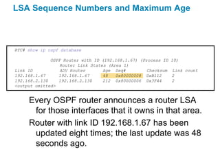 LSA Sequence Numbers and Maximum Age



RTC# show ip ospf database

              OSPF Router with ID (192.168.1.67) (Process ID   10)
                  Router Link States (Area 1)
Link ID           ADV Router       Age Seq#         Checksum   Link count
192.168.1.67     192.168.1.67      48   0x80000008 0xB112      2
192.168.2.130    192.168.2.130     212 0x80000006 0x3F44       2
<output omitted>


     Every OSPF router announces a router LSA
      for those interfaces that it owns in that area.
     Router with link ID 192.168.1.67 has been
      updated eight times; the last update was 48
      seconds ago.
 