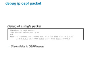 debug ip ospf packet




 Debug of a single packet
  R1#debug ip ospf packet
  OSPF packet debugging is on
  R1#
  *Feb 16 11:03:51.206: OSPF: rcv. v:2 t:1 l:48 rid:10.0.0.12
        aid:0.0.0.1 chk:D882 aut:0 auk: from Serial0/0/0.2



 • Shows fields in OSPF header
 
