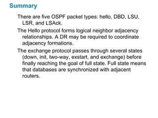 Summary
  There are five OSPF packet types: hello, DBD, LSU,
    LSR, and LSAck.
  The Hello protocol forms logical neighbor adjacency
    relationships. A DR may be required to coordinate
    adjacency formations.
  The exchange protocol passes through several states
    (down, init, two-way, exstart, and exchange) before
    finally reaching the goal of full state. Full state means
    that databases are synchronized with adjacent
    routers.
 