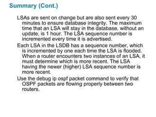 Summary (Cont.)
  LSAs are sent on change but are also sent every 30
    minutes to ensure database integrity. The maximum
    time that an LSA will stay in the database, without an
    update, is 1 hour. The LSA sequence number is
    incremented every time it is advertised.
  Each LSA in the LSDB has a sequence number, which
    is incremented by one each time the LSA is flooded.
    When a router encounters two instances of an LSA, it
    must determine which is more recent. The LSA
    having the newer (higher) LSA sequence number is
    more recent.
  Use the debug ip ospf packet command to verify that
    OSPF packets are flowing properly between two
    routers.
 