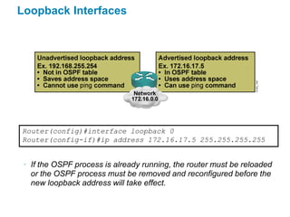 Loopback Interfaces




Router(config)#interface loopback 0
Router(config-if)#ip address 172.16.17.5 255.255.255.255


 • If the OSPF process is already running, the router must be reloaded
   or the OSPF process must be removed and reconfigured before the
   new loopback address will take effect.
 