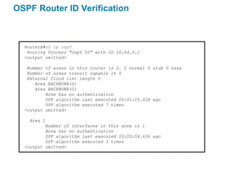 OSPF Router ID Verification



  RouterB#sh ip ospf
   Routing Process "ospf 50" with ID 10.64.0.2
  <output omitted>

   Number of areas in this router is 2. 2 normal 0 stub 0 nssa
   Number of areas transit capable is 0
   External flood list length 0
      Area BACKBONE(0)
      Area BACKBONE(0)
          Area has no authentication
          SPF algorithm last executed 00:01:25.028 ago
          SPF algorithm executed 7 times
  <output omitted>

    Area 1
          Number of interfaces in this area is 1
          Area has no authentication
          SPF algorithm last executed 00:00:54.636 ago
          SPF algorithm executed 3 times
  <output omitted>
 