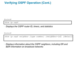 Verifying OSPF Operation (Cont.)




Router#
show ip ospf

• Displays the OSPF router ID, timers, and statistics


Router#

show ip ospf neighbor [type number] [neighbor-id] [detail]



• Displays information about the OSPF neighbors, including DR and
  BDR information on broadcast networks
 