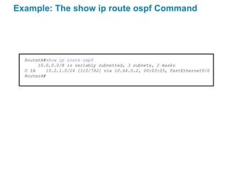 Example: The show ip route ospf Command




  RouterA#show ip route ospf
       10.0.0.0/8 is variably subnetted, 3 subnets, 2 masks
  O IA    10.2.1.0/24 [110/782] via 10.64.0.2, 00:03:05, FastEthernet0/0
  RouterA#
 