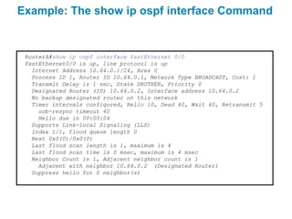 Example: The show ip ospf interface Command


 RouterA#show ip ospf interface fastEthernet 0/0
 FastEthernet0/0 is up, line protocol is up
   Internet Address 10.64.0.1/24, Area 0
   Process ID 1, Router ID 10.64.0.1, Network Type BROADCAST, Cost: 1
   Transmit Delay is 1 sec, State DROTHER, Priority 0
   Designated Router (ID) 10.64.0.2, Interface address 10.64.0.2
   No backup designated router on this network
   Timer intervals configured, Hello 10, Dead 40, Wait 40, Retransmit 5
     oob-resync timeout 40
     Hello due in 00:00:04
   Supports Link-local Signaling (LLS)
   Index 1/1, flood queue length 0
   Next 0x0(0)/0x0(0)
   Last flood scan length is 1, maximum is 4
   Last flood scan time is 0 msec, maximum is 4 msec
   Neighbor Count is 1, Adjacent neighbor count is 1
     Adjacent with neighbor 10.64.0.2 (Designated Router)
   Suppress hello for 0 neighbor(s)
 