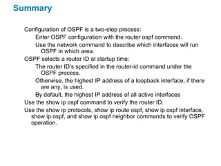 Summary

  Configuration of OSPF is a two-step process:
     Enter OSPF configuration with the router ospf command.
     Use the network command to describe which interfaces will run
        OSPF in which area.
  OSPF selects a router ID at startup time:
     The router ID’s specified in the router-id command under the
        OSPF process.
     Otherwise, the highest IP address of a loopback interface, if there
        are any, is used.
     By default, the highest IP address of all active interfaces
  Use the show ip ospf command to verify the router ID.
  Use the show ip protocols, show ip route ospf, show ip ospf interface,
    show ip ospf, and show ip ospf neighbor commands to verify OSPF
    operation.
 