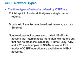 OSPF Network Types
• The three types of networks defined by OSPF are:
   Point-to-point: A network that joins a single pair of
    routers.

   Broadcast: A multiaccess broadcast network, such as
     Ethernet.

   Nonbroadcast multiaccess (also called NBMA): A
    network that interconnects more than two routers but
    that has no broadcast capability. Frame Relay, ATM,
    and X.25 are examples of NBMA networks.Five
    modes of OSPF operation are available for NBMA
    networks.
 