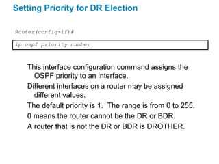Setting Priority for DR Election

Router(config-if)#

ip ospf priority number



   This interface configuration command assigns the
     OSPF priority to an interface.
   Different interfaces on a router may be assigned
     different values.
   The default priority is 1. The range is from 0 to 255.
   0 means the router cannot be the DR or BDR.
   A router that is not the DR or BDR is DROTHER.
 