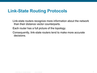 Link-State Routing Protocols

  Link-state routers recognize more information about the network
   than their distance vector counterparts.
  Each router has a full picture of the topology.
  Consequently, link-state routers tend to make more accurate
   decisions.




    © 2008 Cisco, Inc. All rights reserved.   Cisco Confidential    5
 