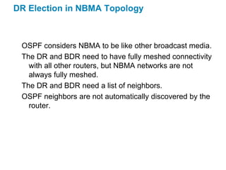 DR Election in NBMA Topology



 OSPF considers NBMA to be like other broadcast media.
 The DR and BDR need to have fully meshed connectivity
   with all other routers, but NBMA networks are not
   always fully meshed.
 The DR and BDR need a list of neighbors.
 OSPF neighbors are not automatically discovered by the
   router.
 