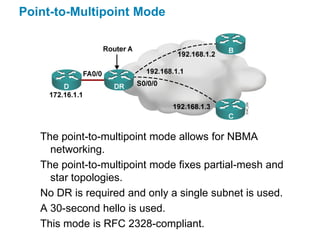Point-to-Multipoint Mode




   The point-to-multipoint mode allows for NBMA
     networking.
   The point-to-multipoint mode fixes partial-mesh and
     star topologies.
   No DR is required and only a single subnet is used.
   A 30-second hello is used.
   This mode is RFC 2328-compliant.
 