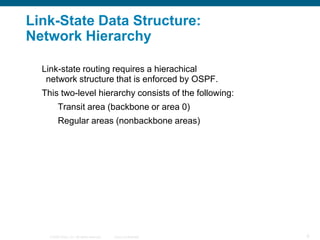 Link-State Data Structure:
Network Hierarchy

  Link-state routing requires a hierachical
   network structure that is enforced by OSPF.
  This two-level hierarchy consists of the following:
          Transit area (backbone or area 0)
          Regular areas (nonbackbone areas)




    © 2008 Cisco, Inc. All rights reserved.   Cisco Confidential   6
 