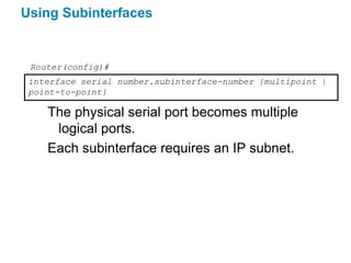 Using Subinterfaces


 Router(config)#
 interface serial number.subinterface-number {multipoint |
 point-to-point}

    The physical serial port becomes multiple
     logical ports.
    Each subinterface requires an IP subnet.
 
