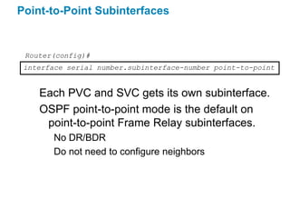 Point-to-Point Subinterfaces


 Router(config)#
 interface serial number.subinterface-number point-to-point


    Each PVC and SVC gets its own subinterface.
    OSPF point-to-point mode is the default on
     point-to-point Frame Relay subinterfaces.
        No DR/BDR
        Do not need to configure neighbors
 