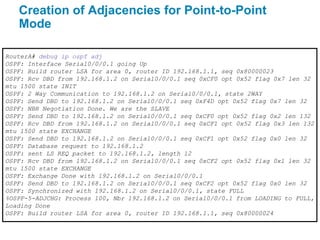 Creation of Adjacencies for Point-to-Point
   Mode

RouterA# debug ip ospf adj
OSPF: Interface Serial0/0/0.1 going Up
OSPF: Build router LSA for area 0, router ID 192.168.1.1, seq 0x80000023
OSPF: Rcv DBD from 192.168.1.2 on Serial0/0/0.1 seq 0xCF0 opt 0x52 flag 0x7 len 32
mtu 1500 state INIT
OSPF: 2 Way Communication to 192.168.1.2 on Serial0/0/0.1, state 2WAY
OSPF: Send DBD to 192.168.1.2 on Serial0/0/0.1 seq 0xF4D opt 0x52 flag 0x7 len 32
OSPF: NBR Negotiation Done. We are the SLAVE
OSPF: Send DBD to 192.168.1.2 on Serial0/0/0.1 seq 0xCF0 opt 0x52 flag 0x2 len 132
OSPF: Rcv DBD from 192.168.1.2 on Serial0/0/0.1 seq 0xCF1 opt 0x52 flag 0x3 len 132
mtu 1500 state EXCHANGE
OSPF: Send DBD to 192.168.1.2 on Serial0/0/0.1 seq 0xCF1 opt 0x52 flag 0x0 len 32
OSPF: Database request to 192.168.1.2
OSPF: sent LS REQ packet to 192.168.1.2, length 12
OSPF: Rcv DBD from 192.168.1.2 on Serial0/0/0.1 seq 0xCF2 opt 0x52 flag 0x1 len 32
mtu 1500 state EXCHANGE
OSPF: Exchange Done with 192.168.1.2 on Serial0/0/0.1
OSPF: Send DBD to 192.168.1.2 on Serial0/0/0.1 seq 0xCF2 opt 0x52 flag 0x0 len 32
OSPF: Synchronized with 192.168.1.2 on Serial0/0/0.1, state FULL
%OSPF-5-ADJCHG: Process 100, Nbr 192.168.1.2 on Serial0/0/0.1 from LOADING to FULL,
Loading Done
OSPF: Build router LSA for area 0, router ID 192.168.1.1, seq 0x80000024
 