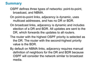 Summary
  OSPF defines three types of networks: point-to-point,
    broadcast, and NBMA.
  On point-to-point links, adjacency is dynamic, uses
    multicast addresses, and has no DR or BDR.
  On broadcast links, adjacency is dynamic and includes
    election of a DR and BDR. All updates are sent to the
    DR, which forwards the updates to all routers.
  The router with the highest OSPF priority is selected as
    the DR. The router with the second-highest priority
    value is the BDR.
  By default on NBMA links, adjacency requires manual
    definition of neighbors for the DR and BDR because
    OSPF will consider the network similar to broadcast
    media.
 